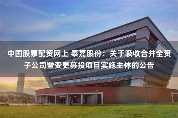 中国股票配资网上 泰嘉股份：关于吸收合并全资子公司暨变更募投项目实施主体的公告