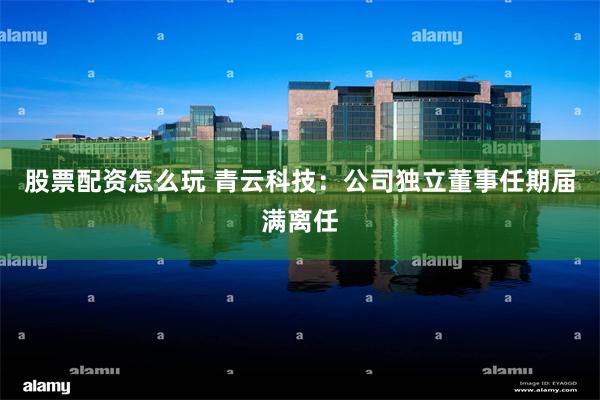股票配资怎么玩 青云科技：公司独立董事任期届满离任