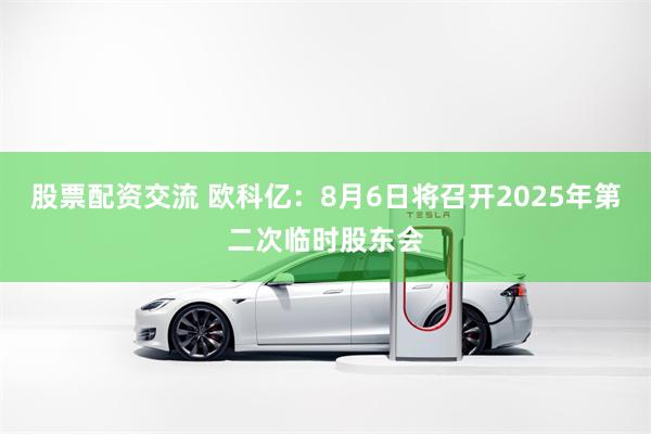 股票配资交流 欧科亿：8月6日将召开2025年第二次临时股东会