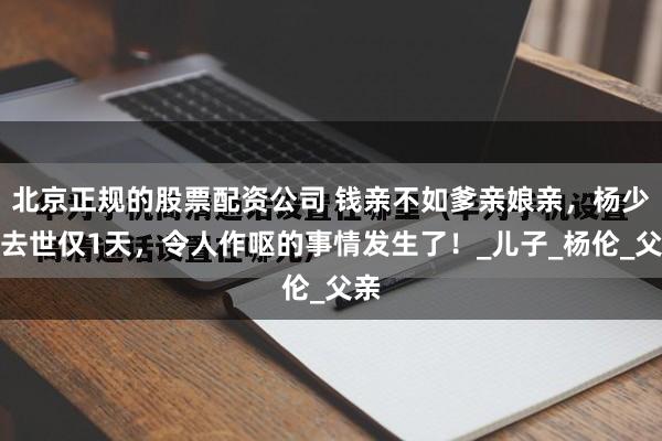 北京正规的股票配资公司 钱亲不如爹亲娘亲，杨少华去世仅1天，令人作呕的事情发生了！_儿子_杨伦_父亲