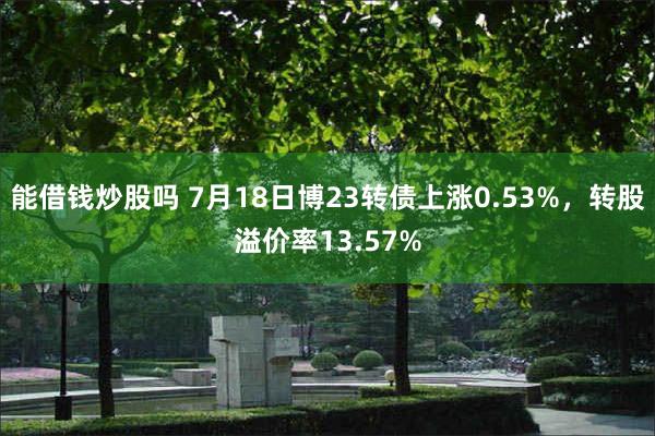 能借钱炒股吗 7月18日博23转债上涨0.53%，转股溢价率13.57%