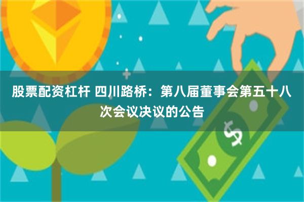 股票配资杠杆 四川路桥：第八届董事会第五十八次会议决议的公告