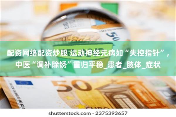 配资网络配资炒股 运动神经元病如“失控指针”，中医“调补除锈”重归平稳_患者_肢体_症状