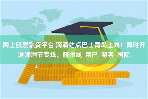 网上股票融资平台 滴滴站点巴士青岛上线！同时开通啤酒节专线、胶州线_用户_游客_国际