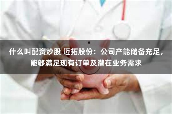 什么叫配资炒股 迈拓股份：公司产能储备充足，能够满足现有订单及潜在业务需求