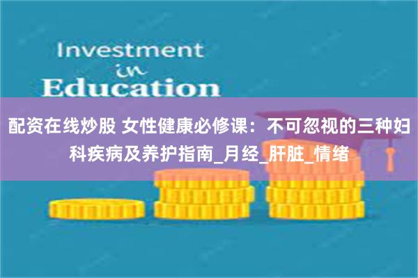 配资在线炒股 女性健康必修课：不可忽视的三种妇科疾病及养护指南_月经_肝脏_情绪