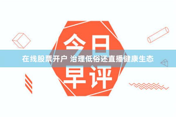 在线股票开户 治理低俗还直播健康生态