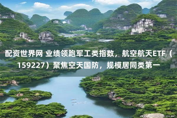 配资世界网 业绩领跑军工类指数，航空航天ETF（159227）聚焦空天国防，规模居同类第一