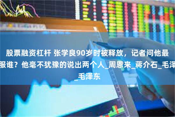 股票融资杠杆 张学良90岁时被释放，记者问他最佩服谁？他毫不犹豫的说出两个人_周恩来_蒋介石_毛泽东