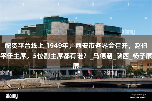 配资平台线上 1949年，西安市各界会召开，赵伯平任主席，5位副主席都有谁？_马德涵_陕西_杨子廉