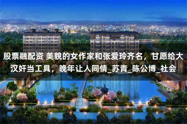 股票融配资 美貌的女作家和张爱玲齐名，甘愿给大汉奸当工具，晚年让人同情_苏青_陈公博_社会