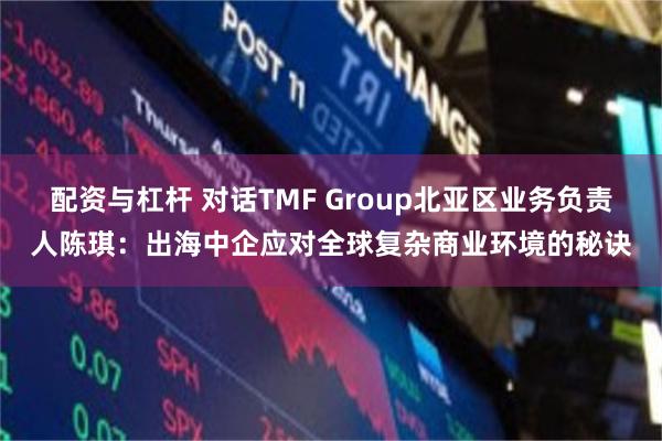 配资与杠杆 对话TMF Group北亚区业务负责人陈琪：出海中企应对全球复杂商业环境的秘诀