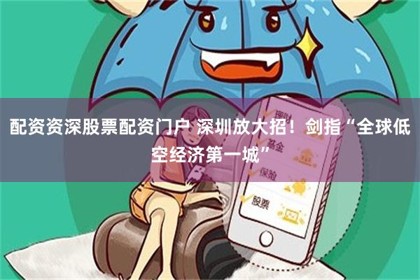 配资资深股票配资门户 深圳放大招！剑指“全球低空经济第一城”