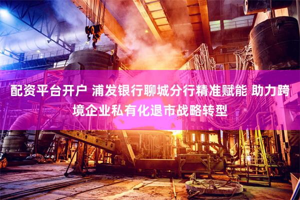 配资平台开户 浦发银行聊城分行精准赋能 助力跨境企业私有化退市战略转型