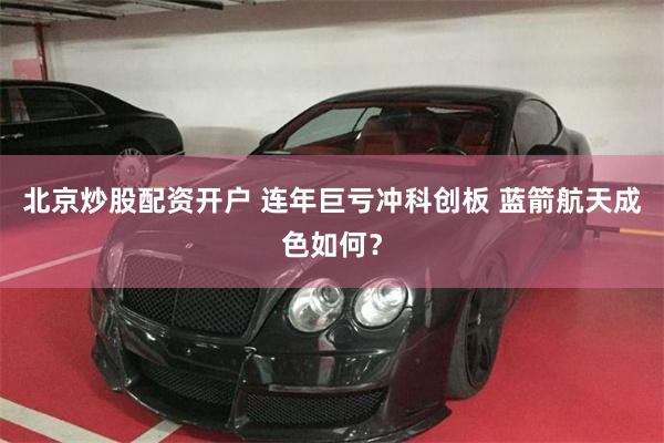 北京炒股配资开户 连年巨亏冲科创板 蓝箭航天成色如何？