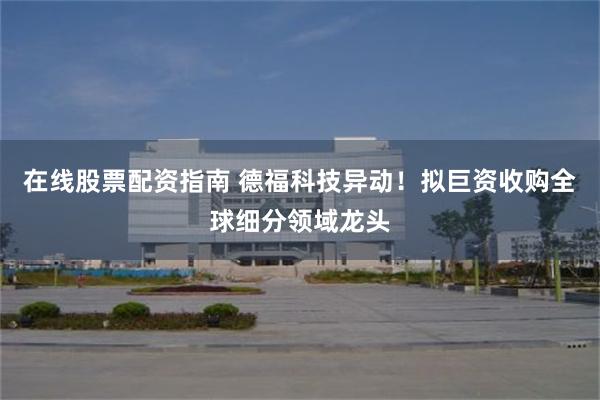 在线股票配资指南 德福科技异动！拟巨资收购全球细分领域龙头