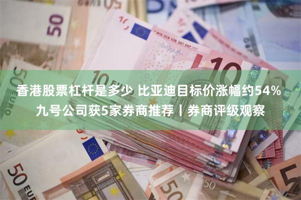 香港股票杠杆是多少 比亚迪目标价涨幅约54% 九号公司获5家券商推荐丨券商评级观察