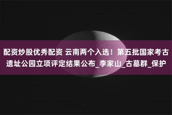 配资炒股优秀配资 云南两个入选！第五批国家考古遗址公园立项评定结果公布_李家山_古墓群_保护