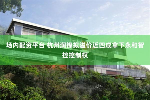 场内配资平台 杭州润锋拟溢价近四成拿下永和智控控制权