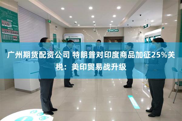 广州期货配资公司 特朗普对印度商品加征25%关税：美印贸易战升级