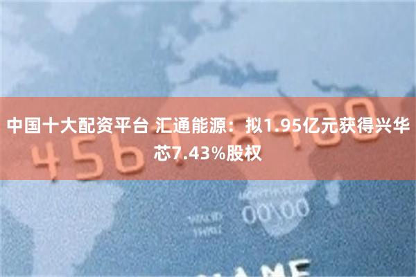 中国十大配资平台 汇通能源：拟1.95亿元获得兴华芯7.43%股权