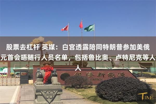 股票去杠杆 英媒：白宫透露陪同特朗普参加美俄元首会晤随行人员名单，包括鲁比奥、卢特尼克等人
