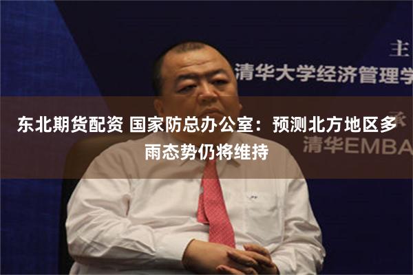 东北期货配资 国家防总办公室：预测北方地区多雨态势仍将维持