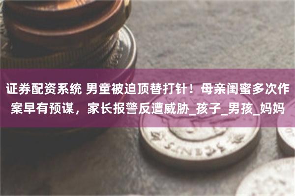 证券配资系统 男童被迫顶替打针！母亲闺蜜多次作案早有预谋，家长报警反遭威胁_孩子_男孩_妈妈