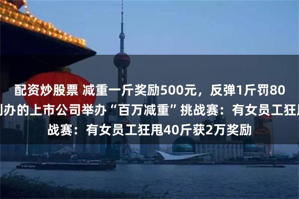 配资炒股票 减重一斤奖励500元，反弹1斤罚800元！这家90后创办的上市公司举办“百万减重”挑战赛：有女员工狂甩40斤获2万奖励