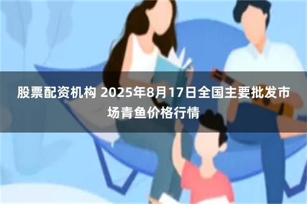 股票配资机构 2025年8月17日全国主要批发市场青鱼价格行情