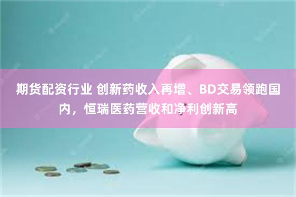 期货配资行业 创新药收入再增、BD交易领跑国内，恒瑞医药营收和净利创新高