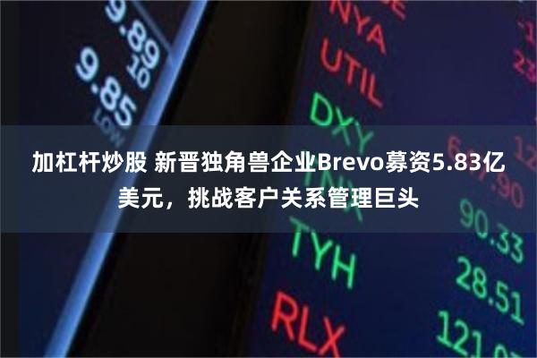 加杠杆炒股 新晋独角兽企业Brevo募资5.83亿美元，挑战客户关系管理巨头