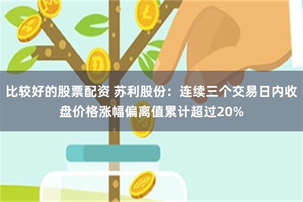 比较好的股票配资 苏利股份：连续三个交易日内收盘价格涨幅偏离值累计超过20%