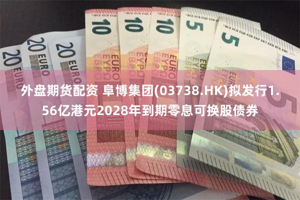 外盘期货配资 阜博集团(03738.HK)拟发行1.56亿港元2028年到期零息可换股债券